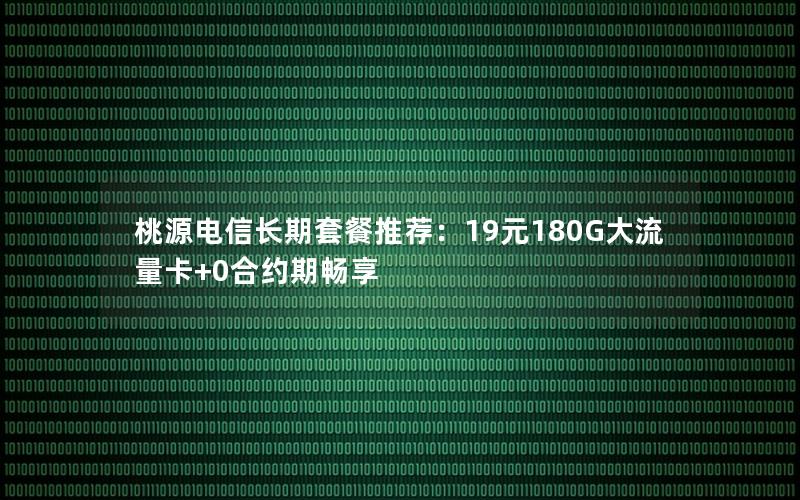 桃源电信长期套餐推荐：19元180G大流量卡+0合约期畅享