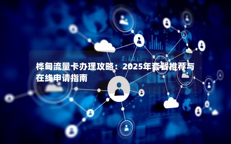 桦甸流量卡办理攻略：2025年套餐推荐与在线申请指南