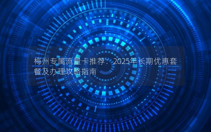 梅州专属流量卡推荐：2025年长期优惠套餐及办理攻略指南