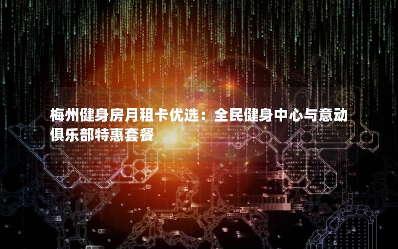 梅州健身房月租卡优选：全民健身中心与意动俱乐部特惠套餐