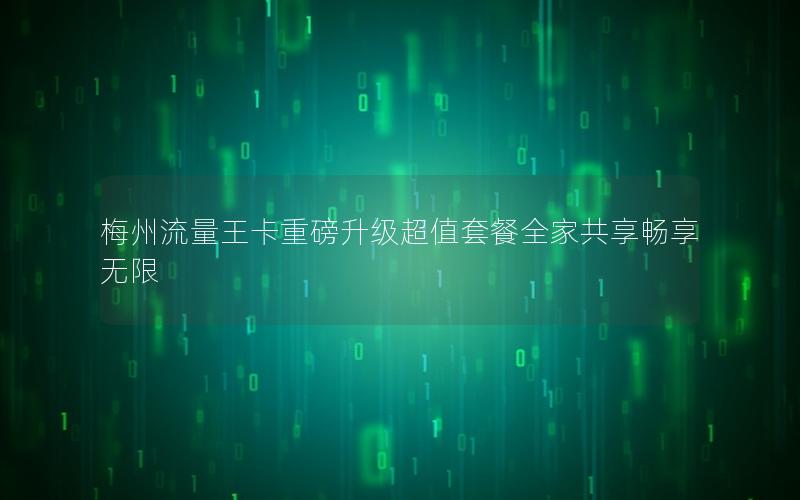 梅州流量王卡重磅升级超值套餐全家共享畅享无限