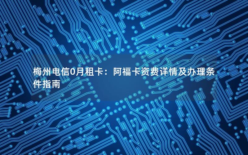 梅州电信0月租卡：阿福卡资费详情及办理条件指南