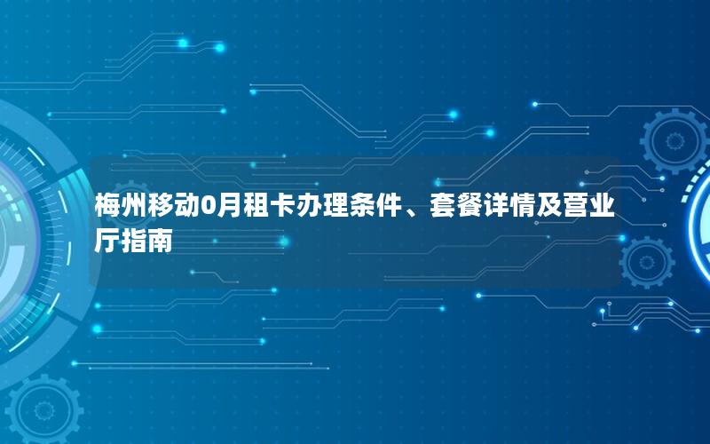 梅州移动0月租卡办理条件、套餐详情及营业厅指南