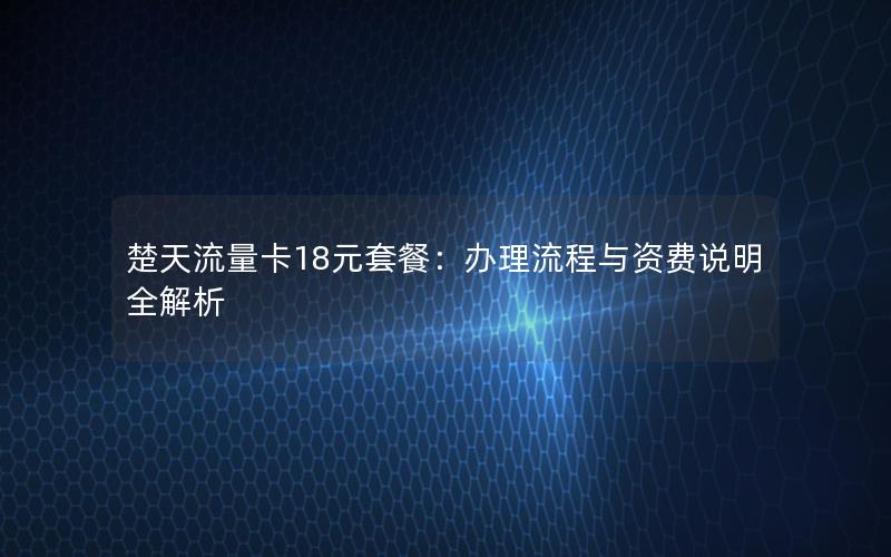 楚天流量卡18元套餐：办理流程与资费说明全解析