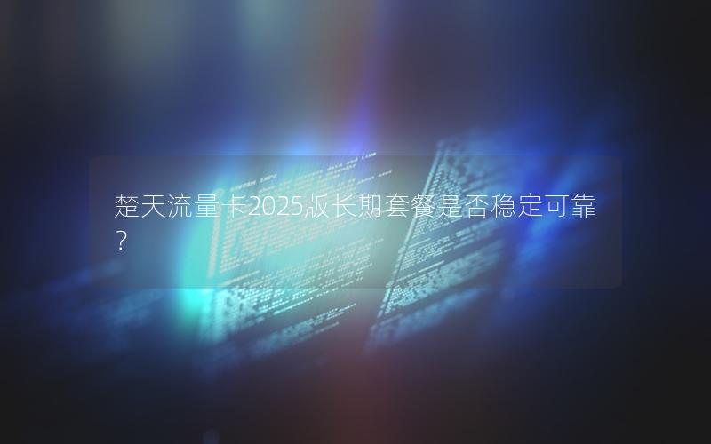 楚天流量卡2025版长期套餐是否稳定可靠？