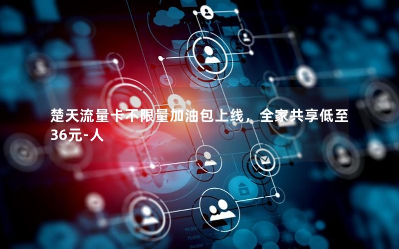 楚天流量卡不限量加油包上线，全家共享低至36元-人