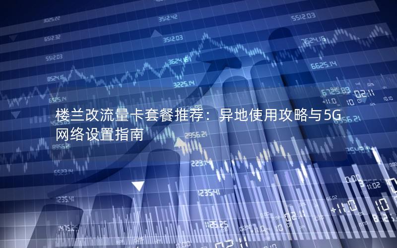楼兰改流量卡套餐推荐：异地使用攻略与5G网络设置指南