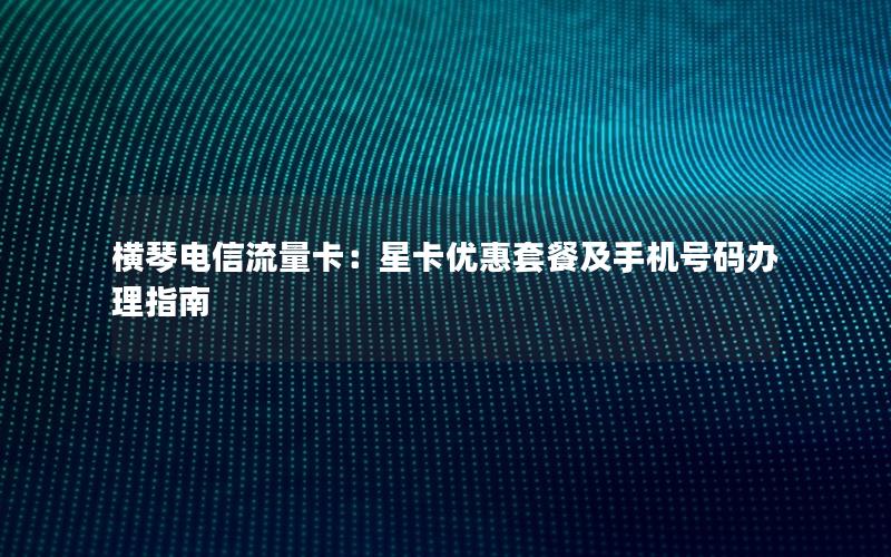 横琴电信流量卡：星卡优惠套餐及手机号码办理指南