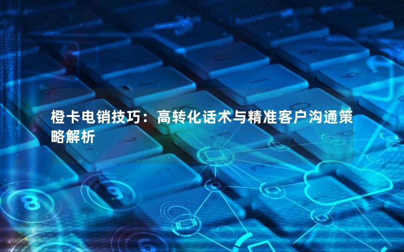 橙卡电销技巧：高转化话术与精准客户沟通策略解析
