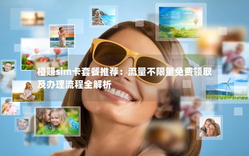 橙赚sim卡套餐推荐：流量不限量免费领取及办理流程全解析