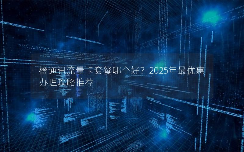 橙通讯流量卡套餐哪个好？2025年最优惠办理攻略推荐