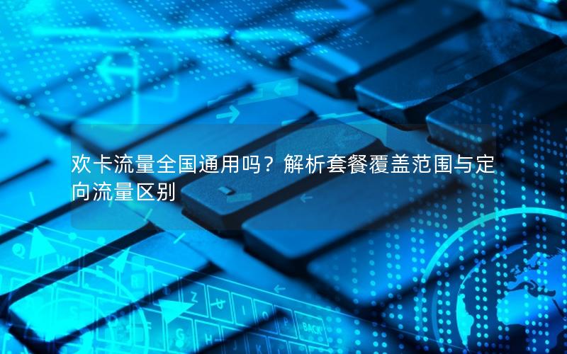 欢卡流量全国通用吗？解析套餐覆盖范围与定向流量区别
