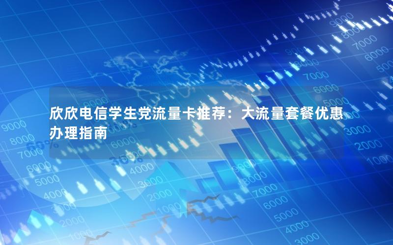 欣欣电信学生党流量卡推荐：大流量套餐优惠办理指南