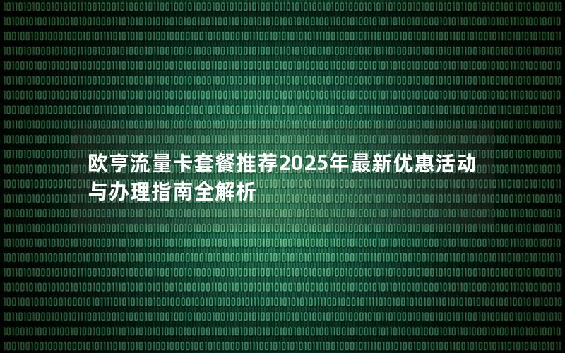 欧亨流量卡套餐推荐2025年最新优惠活动与办理指南全解析