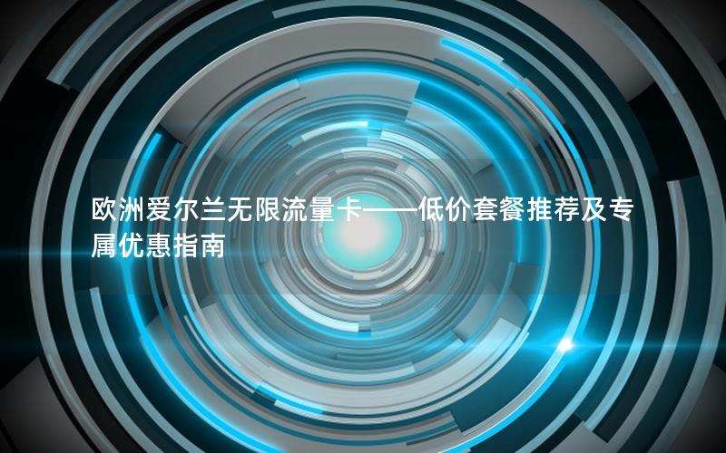 欧洲爱尔兰无限流量卡——低价套餐推荐及专属优惠指南