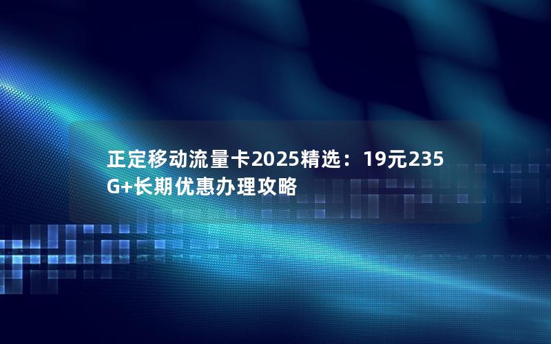 正定移动流量卡2025精选：19元235G+长期优惠办理攻略