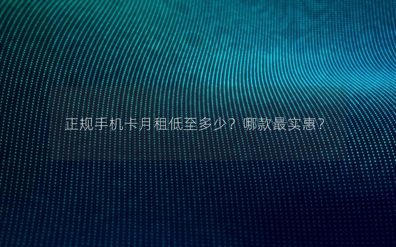 正规手机卡月租低至多少？哪款最实惠？
