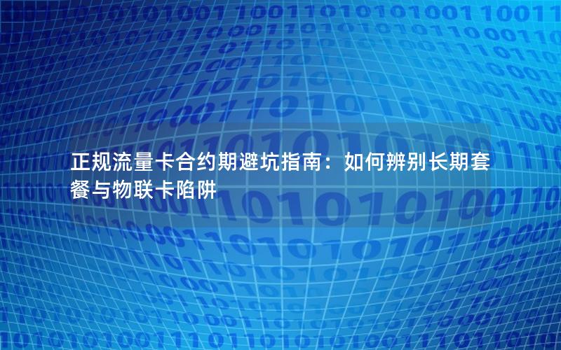 正规流量卡合约期避坑指南：如何辨别长期套餐与物联卡陷阱