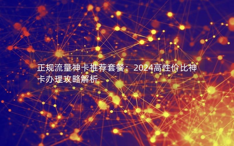 正规流量神卡推荐套餐：2024高性价比神卡办理攻略解析