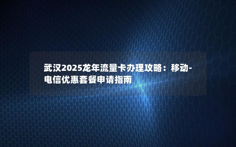 武汉2025龙年流量卡办理攻略：移动-电信优惠套餐申请指南