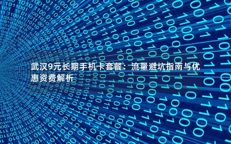 武汉9元长期手机卡套餐：流量避坑指南与优惠资费解析