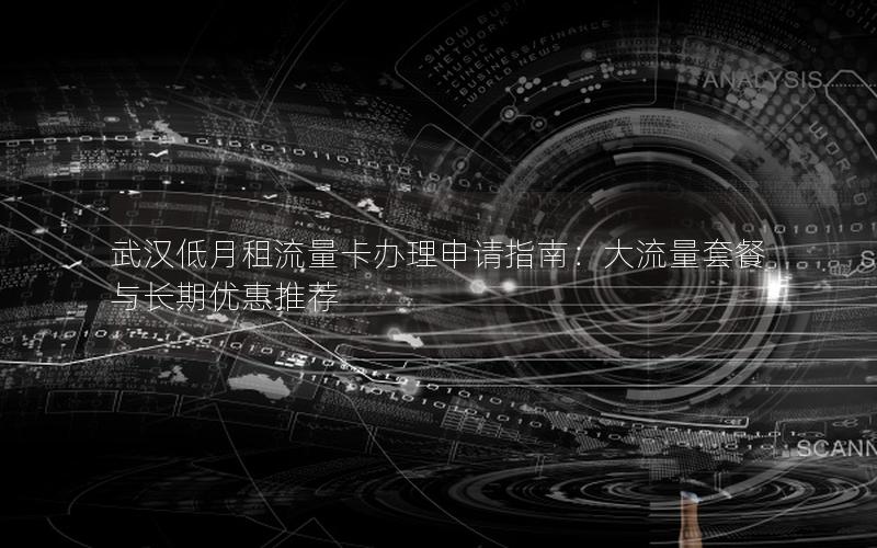 武汉低月租流量卡办理申请指南：大流量套餐与长期优惠推荐
