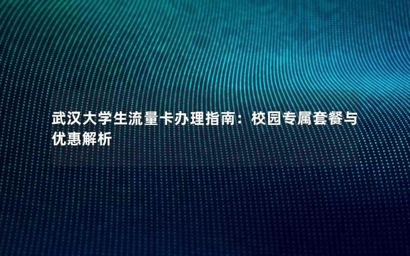 武汉大学生流量卡办理指南：校园专属套餐与优惠解析