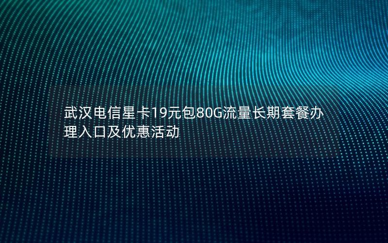 武汉电信星卡19元包80G流量长期套餐办理入口及优惠活动