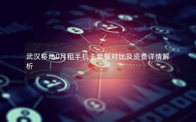 武汉移动0月租手机卡套餐对比及资费详情解析