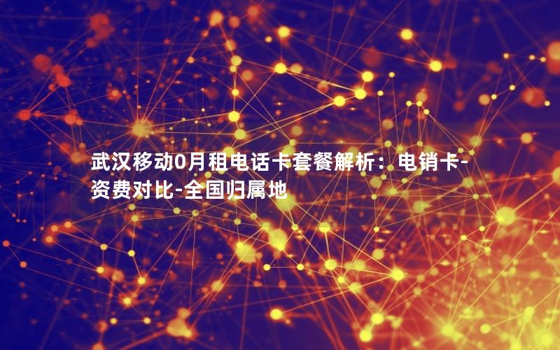 武汉移动0月租电话卡套餐解析：电销卡-资费对比-全国归属地