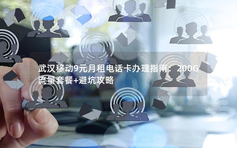 武汉移动9元月租电话卡办理指南：200G流量套餐+避坑攻略