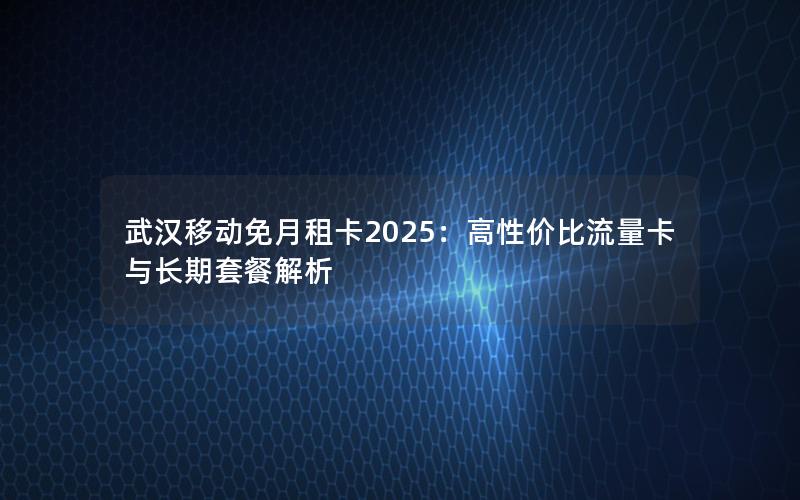 武汉移动免月租卡2025：高性价比流量卡与长期套餐解析