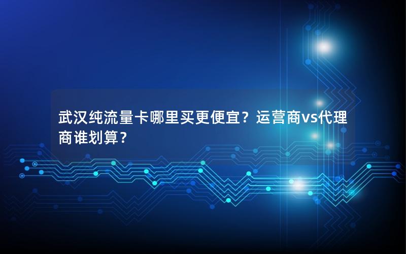 武汉纯流量卡哪里买更便宜？运营商vs代理商谁划算？