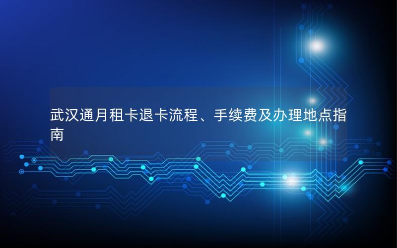 武汉通月租卡退卡流程、手续费及办理地点指南