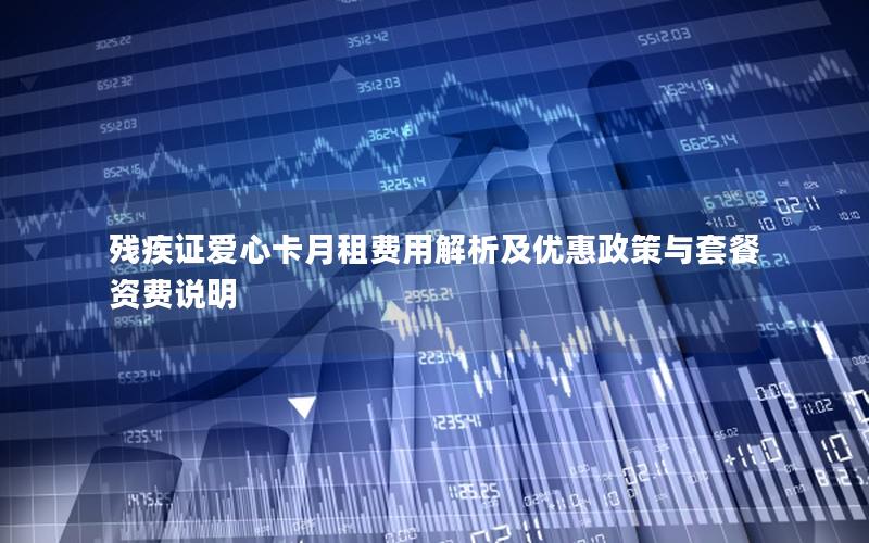 残疾证爱心卡月租费用解析及优惠政策与套餐资费说明