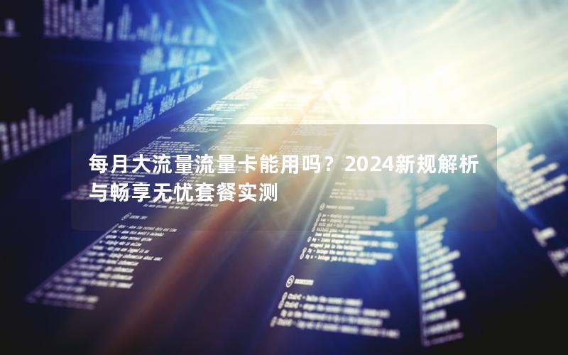 每月大流量流量卡能用吗？2024新规解析与畅享无忧套餐实测