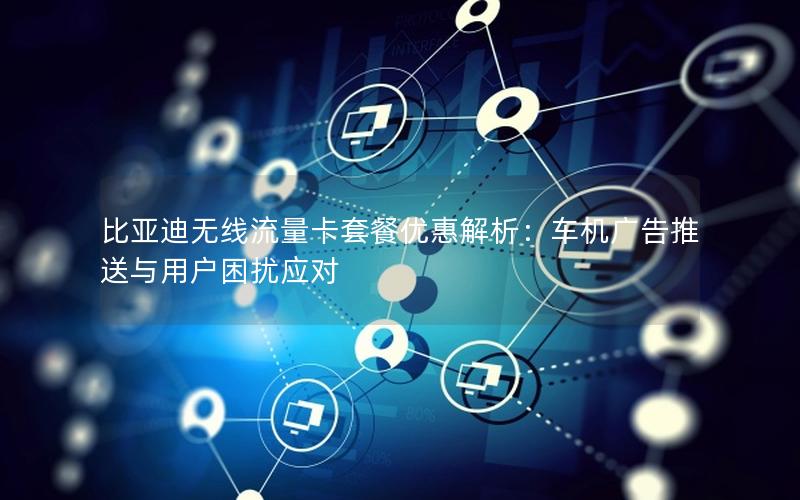 比亚迪无线流量卡套餐优惠解析：车机广告推送与用户困扰应对