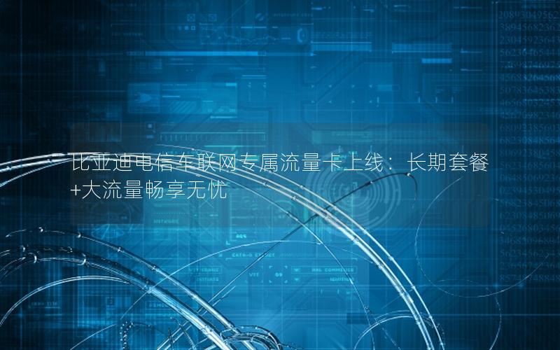 比亚迪电信车联网专属流量卡上线：长期套餐+大流量畅享无忧