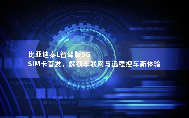 比亚迪秦L智驾版5G SIM卡首发，解锁车联网与远程控车新体验