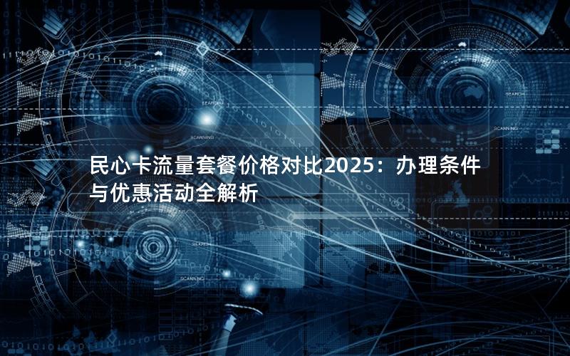 民心卡流量套餐价格对比2025：办理条件与优惠活动全解析