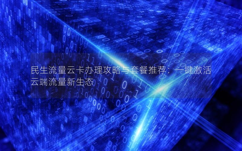 民生流量云卡办理攻略与套餐推荐：一键激活云端流量新生态