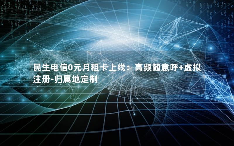 民生电信0元月租卡上线：高频随意呼+虚拟注册-归属地定制