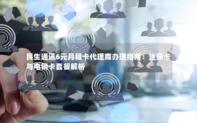 民生通讯6元月租卡代理商办理指南：注册卡与电销卡套餐解析