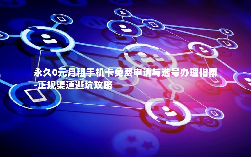永久0元月租手机卡免费申请与选号办理指南-正规渠道避坑攻略