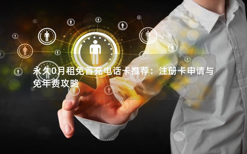 永久0月租免首充电话卡推荐：注册卡申请与免年费攻略
