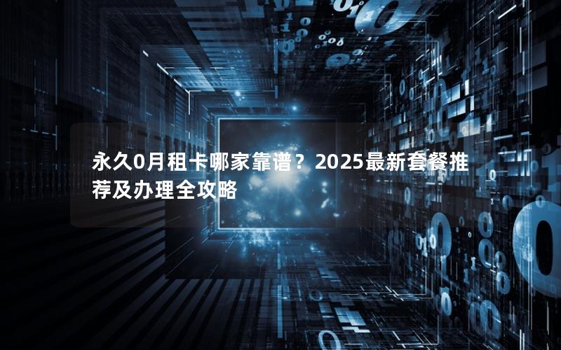 永久0月租卡哪家靠谱？2025最新套餐推荐及办理全攻略
