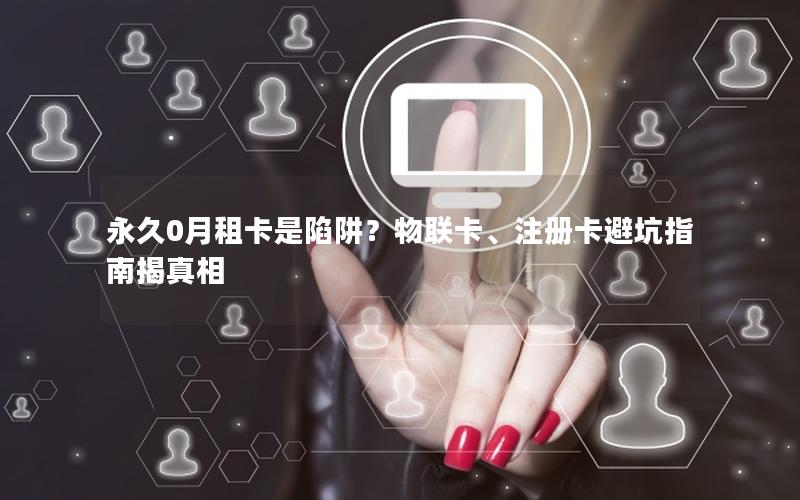 永久0月租卡是陷阱？物联卡、注册卡避坑指南揭真相