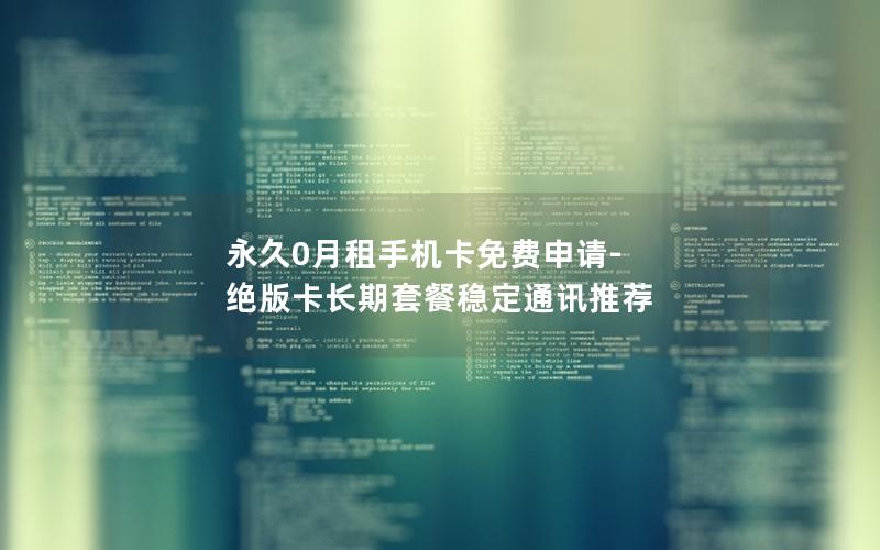 永久0月租手机卡免费申请-绝版卡长期套餐稳定通讯推荐