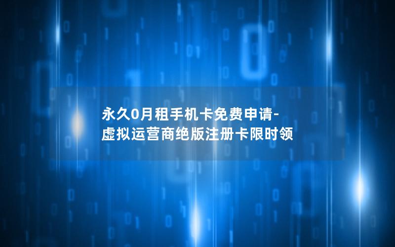 永久0月租手机卡免费申请-虚拟运营商绝版注册卡限时领