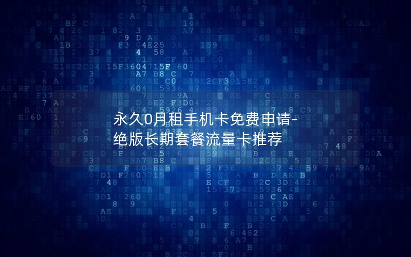 永久0月租手机卡免费申请-绝版长期套餐流量卡推荐